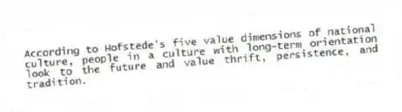 According to Hofstede's five value dimensions of national culture, people in a culture with long-term orientation look to the future and value thrift, persistence, and tradition.