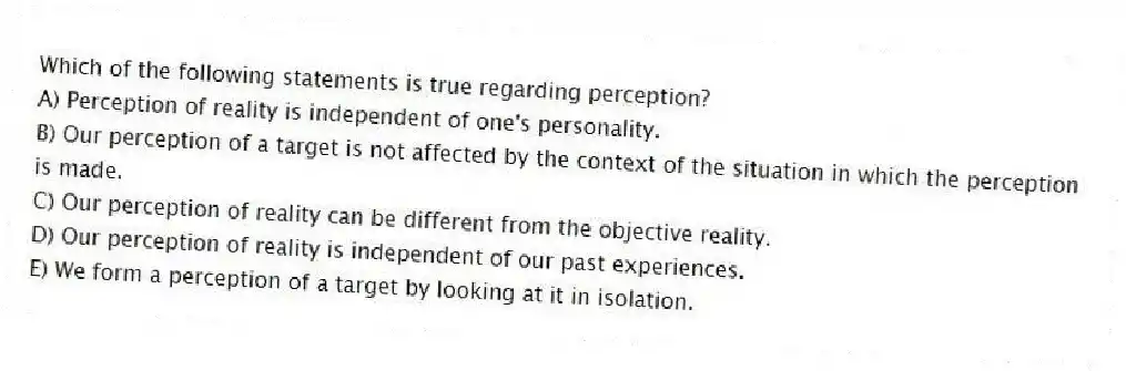 Which of the following statements is true regarding perception?
A) Perception of reality is independent of one's personality.
B) Our perception of a target is not affected by the context of the situation in which the perception is made.
C) Our perception of reality can be different from the objective reality.
D) Our perception of reality is independent of our past experiences.
E) We form a perception of a target by looking at it in isolation.