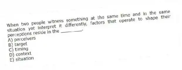 When two people witness something at the same time and in the same situation yet interpret it differently, factors that operate to shape their perceptions reside in the ________.
A) perceivers
B) target
C) timing
D) context
E) situation