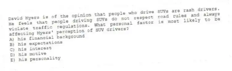 David Myers is of the opinion that people who drive SUVs are rash drivers. He feels that people driving SUVs do not respect road rules and always violate traffic regulations. What personal factor is most likely to be affecting Myers' perception of SUV drivers?
A) his financial background
B) his expectations
C) his interest
D) his motive
E) his personality