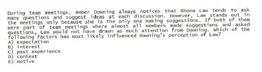 During team meetings, Amber Downing always notices that Rhona Law tends to ask many questions and suggest ideas at each discussion. However, Law stands out in the meetings only because she is the only one making suggestions. If both of them were part of team meetings where almost all members made suggestions and asked questions, Law would not have drawn as much attention from Downing. Which of the following factors has most likely influenced Downing's perception of Law?
A) expectation
B) interest
C) past experience
D) context
E) motive