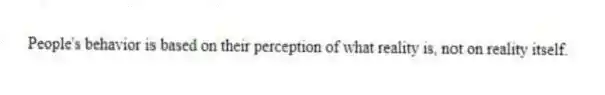 People's behavior is based on their perception of what reality is, not on reality itself.
