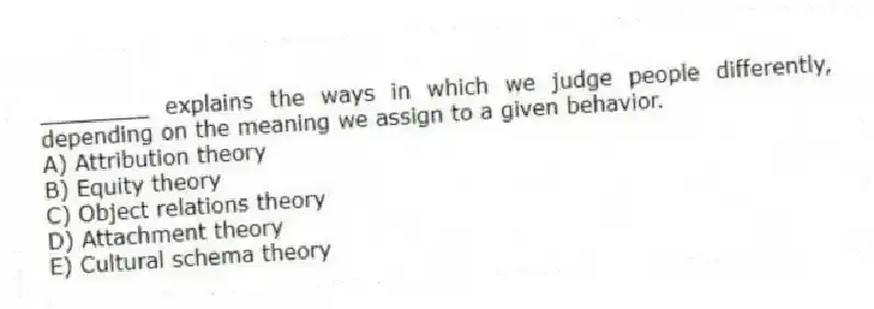 ________ explains the ways in which we judge people differently, depending on the meaning we assign to a given behavior.
A) Attribution theory
B) Equity theory
C) Object relations theory
D) Attachment theory
E) Cultural schema theory