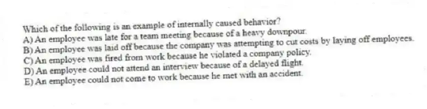 Which of the following is an example of internally caused behavior?
A) An employee was late for a team meeting because of a heavy downpour.
B) An employee was laid off because the company was attempting to cut costs by laying off employees.
C) An employee was fired from work because he violated a company policy.
D) An employee could not attend an interview because of a delayed flight.
E) An employee could not come to work because he met with an accident.