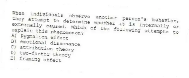 When individuals observe another person's behavior, they attempt to determine whether it is internally or externally caused. Which of the following attempts to explain this phenomenon?
A) Pygmalion effect
B) emotional dissonance
C) attribution theory
D) two-factor theory
E) framing effect