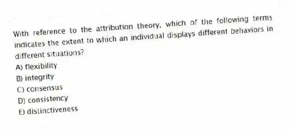 With reference to the attribution theory, which of the following terms indicates the extent to which an individual displays different behaviors in different situations?
A) flexibility
B) integrity
C) consensus
D) consistency
E) distinctiveness