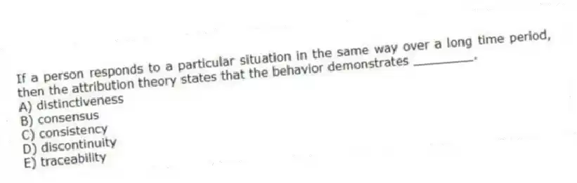If a person responds to a particular situation in the same way over a long time period, then the attribution theory states that the behavior demonstrates ________.
A) distinctiveness
B) consensus
C) consistency
D) discontinuity
E) traceability