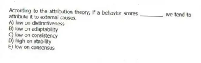 According to the attribution theory, if a behavior scores ________, we tend to attribute it to external causes.
A) low on distinctiveness
B) low on adaptability
C) low on consistency
D) high on stability
E) low on consensus