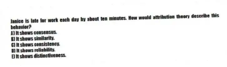Janice is late for work each day by about ten minutes. How would attribution theory describe this behavior?
A) It shows consensus.
B) It shows similarity.
C) It shows consistency.
D) It shows reliability.
E) It shows distinctiveness.