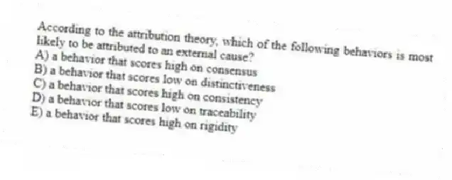 According to the attribution theory, which of the following behaviors is most likely to be attributed to an external cause?
A) a behavior that scores high on consensus
B) a behavior that scores low on distinctiveness
C) a behavior that scores high on consistency
D) a behavior that scores low on traceability
E) a behavior that scores high on rigidity