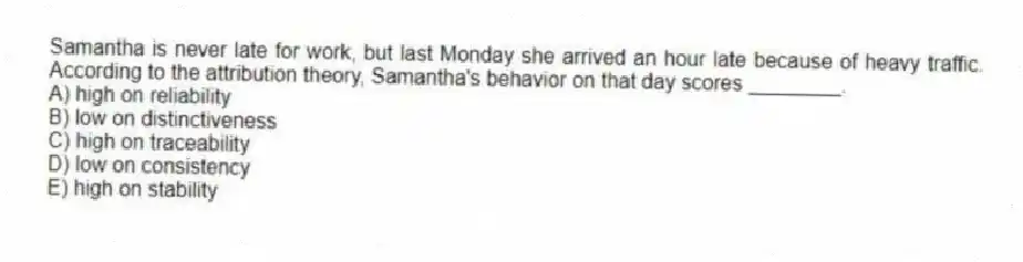 Samantha is never late for work, but last Monday she arrived an hour late because of heavy traffic. According to the attribution theory, Samantha's behavior on that day scores ________.
A) high on reliability
B) low on distinctiveness
C) high on traceability
D) low on consistency
E) high on stability