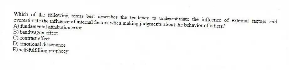 Which of the following terms best describes the tendency to underestimate the influence of external factors and overestimate the influence of internal factors when making judgments about the behavior of others?
A) fundamental attribution error
B) bandwagon effect
C) contrast effect
D) emotional dissonance
E) self-fulfilling prophecy