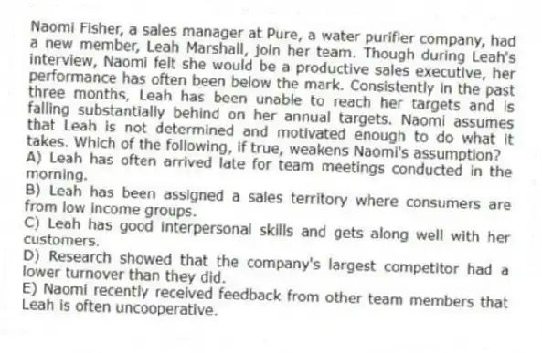 Naomi Fisher, a sales manager at Pure, a water purifier company, had a new member, Leah Marshall, join her team. Though during Leah's interview, Naomi felt she would be a productive sales executive, her performance has often been below the mark. Consistently in the past three months, Leah has been unable to reach her targets and is falling substantially behind on her annual targets. Naomi assumes that Leah is not determined and motivated enough to do what it takes. Which of the following, if true, weakens Naomi's assumption?
A) Leah has often arrived late for team meetings conducted in the morning.
B) Leah has been assigned a sales territory where consumers are from low income groups.
C) Leah has good interpersonal skills and gets along well with her customers.
D) Research showed that the company's largest competitor had a lower turnover than they did.
E) Naomi recently received feedback from other team members that Leah is often uncooperative.