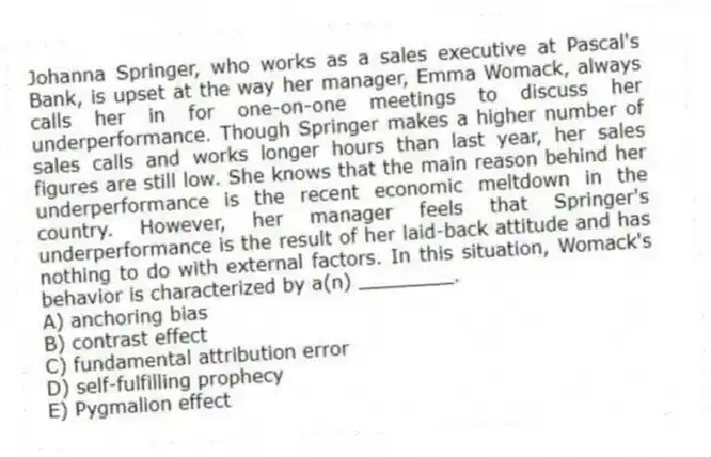 Johanna Springer, who works as a sales executive at Pascal's Bank, is upset at the way her manager, Emma Womack, always calls her in for one-on-one meetings to discuss her underperformance. Though Springer makes a higher number of sales calls and works longer hours than last year, her sales figures are still low. She knows that the main reason behind her underperformance is the recent economic meltdown in the country. However, her manager feels that Springer's underperformance is the result of her laid-back attitude and has nothing to do with external factors. In this situation, Womack's behavior is characterized by a(n) ________.
A) anchoring bias
B) contrast effect
C) fundamental attribution error
D) self-fulfilling prophecy
E) Pygmalion effect