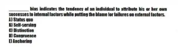 ________ bias indicates the tendency of an individual to attribute his or her own successes to internal factors while putting the blame for failures on external factors.
A) Status quo
B) Self-serving
C) Distinction
D) Congruence
E) Anchoring