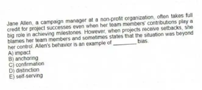 Jane Allen, a campaign manager at a non-profit organization, often takes full credit for project successes even when her team members' contributions play a big role in achieving milestones. However, when projects receive setbacks, she blames her team members and sometimes states that the situation was beyond her control. Allen's behavior is an example of ________ bias.
A) impact
B) anchoring
C) confirmation
D) distinction
E) self-serving