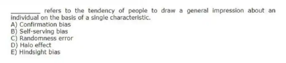 ________ refers to the tendency of people to draw a general impression about an individual on the basis of a single characteristic.
A) Confirmation bias
B) Self-serving bias
C) Randomness error
D) Halo effect
E) Hindsight bias