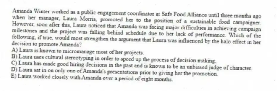 Amanda Winter worked as a public engagement coordinator at Safe Food Alliance until three months ago when her manager, Laura Morris, promoted her to the position of a sustainable food campaigner. However, soon after this, Laura noticed that Amanda was facing major difficulties in achieving campaign milestones and the project was falling behind schedule due to her lack of performance. Which of the following, if true, would most strengthen the argument that Laura was influenced by the halo effect in her decision to promote Amanda?
A) Laura is known to micromanage most of her projects.
B) Laura uses cultural stereotyping in order to speed up the process of decision making.
C) Laura has made good hiring decisions in the past and is known to be an unbiased judge of character.
D) Laura sat in on only one of Amanda's presentations prior to giving her the promotion.
E) Laura worked closely with Amanda over a period of eight months.