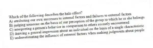 Which of the following describes the halo effect?
A) attributing our own successes to internal factors and failures to external factors
B) judging someone on the basis of our perception of the group to which he or she belongs
C) interpreting a person's behavior in comparison to others recently encountered
D) drawing a general impression about an individual on the basis of a single characteristic
E) underestimating the influence of external factors when making judgments about people