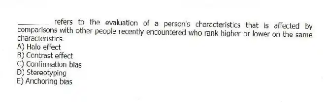 ________ refers to the evaluation of a person's characteristics that is affected by comparisons with other people recently encountered who rank higher or lower on the same characteristics.
A) Halo effect
B) Contrast effect
C) Confirmation bias
D) Stereotyping
E) Anchoring bias