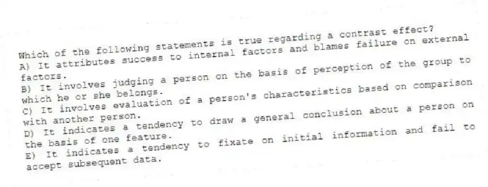 Which of the following statements is true regarding a contrast effect?
A) It attributes success to internal factors and blames failure on external factors.
B) It involves judging a person on the basis of perception of the group to which he or she belongs.
C) It involves evaluation of a person's characteristics based on comparison with another person.
D) It indicates a tendency to draw a general conclusion about a person on the basis of one feature.
E) It indicates a tendency to fixate on initial information and fail to accept subsequent data.