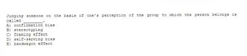 Judging someone on the basis of one's perception of the group to which the person belongs is called ________.
A) confirmation bias
B) stereotyping
C) framing effect
D) self-serving bias
E) bandwagon effect