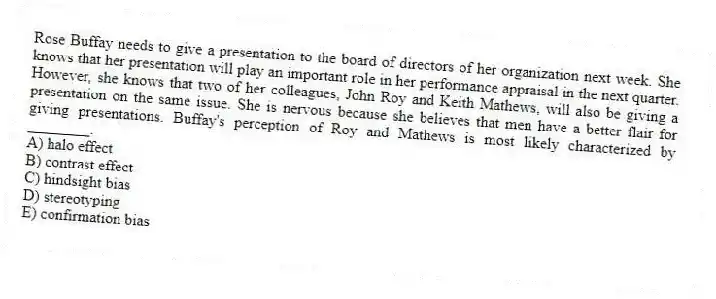 Rose Buffay needs to give a presentation to the board of directors of her organization next week. She knows that her presentation will play an important role in her performance appraisal in the next quarter. However, she knows that two of her colleagues, John Roy and Keith Mathews, will also be giving a presentation on the same issue. She is nervous because she believes that men have a better flair for giving presentations. Buffay's perception of Roy and Mathews is most likely characterized by ________.
A) halo effect
B) contrast effect
C) hindsight bias
D) stereotyping
E) confirmation bias