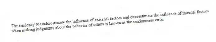 The tendency to underestimate the influence of external factors and overestimate the influence of internal factors when making judgments about the behavior of others is known as the randomness error.