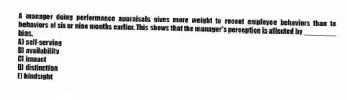 A manager doing performance appraisals gives more weight to recent employee behaviors than to behaviors of six or nine months earlier. This shows that the manager's perception is affected by ________ bias.
A) self-serving
B) availability
C) impact
D) distinction
E) hindsight