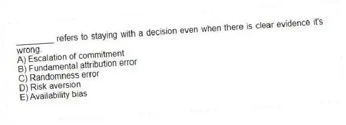 ________ refers to staying with a decision even when there is clear evidence it's wrong.
A) Escalation of commitment
B) Fundamental attribution error
C) Randomness error
D) Risk aversion
E) Availability bias