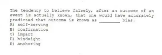 The tendency to believe falsely, after an outcome of an event is actually known, that one would have accurately predicted that outcome is known as ________ bias.
A) self-serving
B) confirmation
C) impact
D) hindsight
E) anchoring