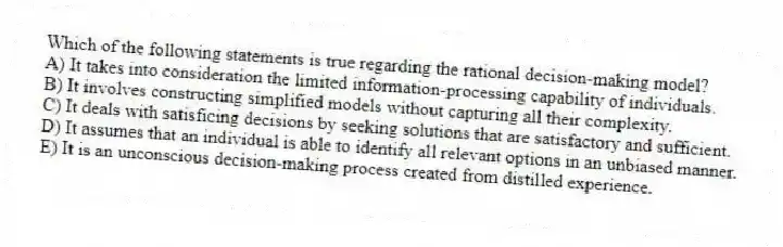 Which of the following statements is true regarding the rational decision-making model?
A) It takes into consideration the limited information-processing capability of individuals.
B) It involves constructing simplified models without capturing all their complexity.
C) It deals with satisficing decisions by seeking solutions that are satisfactory and sufficient.
D) It assumes that an individual is able to identify all relevant options in an unbiased manner.
E) It is an unconscious decision-making process created from distilled experience.