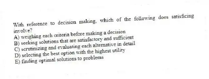 With reference to decision making, which of the following does satisficing involve?
A) weighing each criteria before making a decision
B) seeking solutions that are satisfactory and sufficient
C) scrutinizing and evaluating each alternative in detail
D) selecting the best option with the highest utility
E) finding optimal solutions to problems