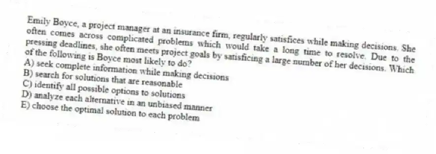 Emily Boyce, a project manager at an insurance firm, regularly satisfices while making decisions. She often comes across complicated problems which would take a long time to resolve. Due to the pressing deadlines, she often meets project goals by satisficing a large number of her decisions. Which of the following is Boyce most likely to do?
A) seek complete information while making decisions
B) search for solutions that are reasonable
C) identify all possible options to solutions
D) analyze each alternative in an unbiased manner
E) choose the optimal solution to each problem