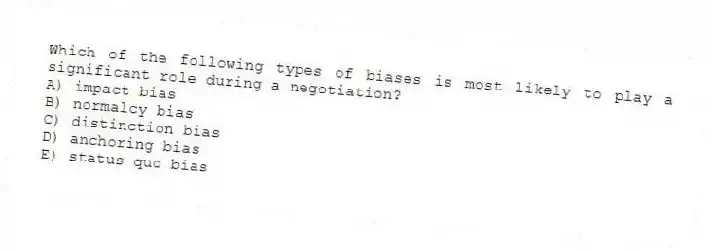 Which of the following types of biases is most likely to play a significant role during a negotiation?
A) impact bias
B) normalcy bias
C) distinction bias
D) anchoring bias
E) status quo bias