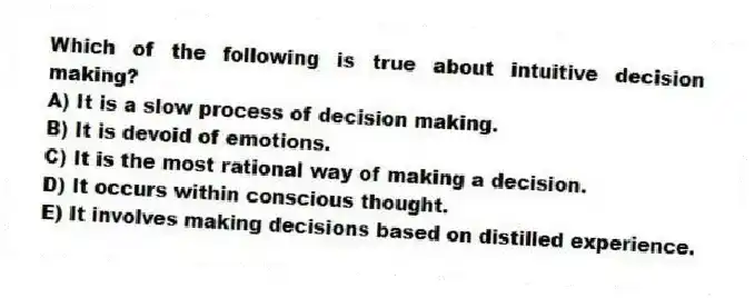 Which of the following is true about intuitive decision making?
A) It is a slow process of decision making.
B) It is devoid of emotions.
C) It is the most rational way of making a decision.
D) It occurs within conscious thought.
E) It involves making decisions based on distilled experience.