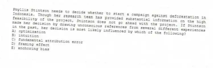 Phyllis Stintson needs to decide whether to start a campaign against deforestation in Indonesia. Though her research team has provided substantial information on the high feasibility of the project, Stintson does not go ahead with the project. If Stintson made her decision by drawing unconscious references from several different experiences in the past, her decision is most likely influenced by which of the following?
A) optimization
B) intuition
C) fundamental attribution error
D) framing effect
E) anchoring bias