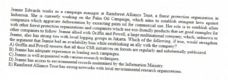 Jeanne Edwards works as a campaign manager at Rainforest Alliance Trust, a forest protection organization in Indonesia. She is currently working on the Palm Oil Campaign, which aims to establish stringent laws against companies which aggravate deforestation by extracting palm oil for commercial use. Her role is to establish allies with other forest protection organizations and companies which use eco-friendly products that set good examples for other companies to follow. Jeanne allied with Griffin and Powell, a large multinational company, which, unknown to Jeanne, also has strong ties with local logging groups in Jakarta. Which of the following, if true, would strengthen the argument that Jeanne had an availability bias while establishing an ally with the company?
A) Griffin and Powell ensures that all their CSR initiatives on forests are regularly and substantially publicized.
B) Jeanne has adequate experience in leading such campaigns.
C) Jeanne is well acquainted with various research techniques.
D) Jeanne has access to environmental records maintained by the Information Ministry.
E) Rainforest Alliance Trust has strong networks with local environmental research organizations.