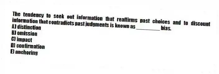 The tendency to seek out information that reaffirms past choices and to discount information that contradicts past judgments is known as ________ bias.
A) distinction
B) omission
C) impact
D) confirmation
E) anchoring