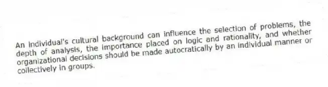 An individual's cultural background can influence the selection of problems, the depth of analysis, the importance placed on logic and rationality, and whether organizational decisions should be made autocratically by an individual manner or collectively in groups.