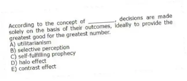 According to the concept of ________, decisions are made solely on the basis of their outcomes, ideally to provide the greatest good for the greatest number.
A) utilitarianism
B) selective perception
C) self-fulfilling prophecy
D) halo effect
E) contrast effect