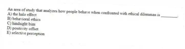 An area of study that analyzes how people behave when confronted with ethical dilemmas is ________.
A) the halo effect
B) behavioral ethics
C) hindsight bias
D) positivity offset
E) selective perception