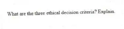 What are the three ethical decision criteria? Explain.