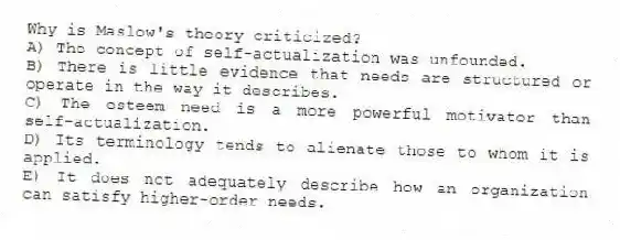 Why is Maslow's theory criticized?
A) The concept of self-actualization was unfounded.
B) There is little evidence that needs are structured or operate in the way it describes.
C) The esteem need is a more powerful motivator than self-actualization.
D) Its terminology tends to alienate those to whom it is applied.
E) It does not adequately describe how an organization can satisfy higher-order needs.