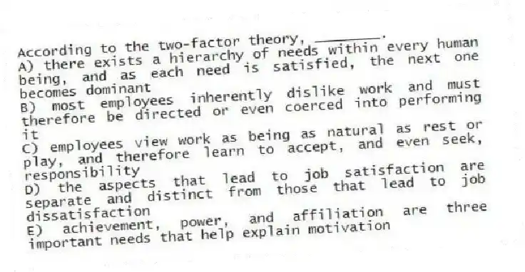 According to the two-factor theory, ________.
A) there exists a hierarchy of needs within every human being, and as each need is satisfied, the next one becomes dominant
B) most employees inherently dislike work and must therefore be directed or even coerced into performing it
C) employees view work as being as natural as rest or play, and therefore learn to accept, and even seek, responsibility
D) the aspects that lead to job satisfaction are separate and distinct from those that lead to job dissatisfaction
E) achievement, power, and affiliation are three important needs that help explain motivation