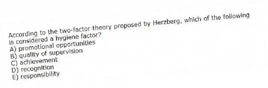 According to the two-factor theory proposed by Herzberg, which of the following is considered a hygiene factor?
A) promotional opportunities
B) quality of supervision
C) achievement
D) recognition
E) responsibility