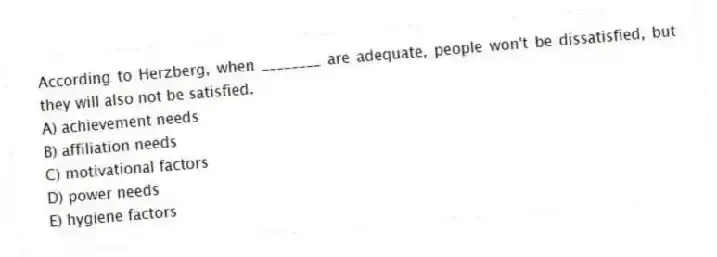 According to Herzberg, when ________ are adequate, people won't be dissatisfied, but they will also not be satisfied.
A) achievement needs
B) affiliation needs
C) motivational factors
D) power needs
E) hygiene factors