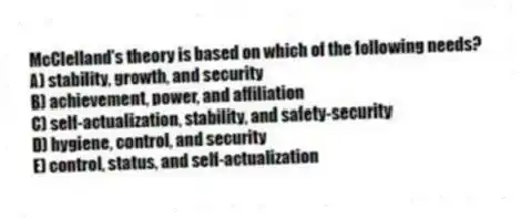 McClelland's theory is based on which of the following needs?
A) stability, growth, and security
B) achievement, power, and affiliation
C) self-actualization, stability, and safety-security
D) hygiene, control, and security
E) control, status, and self-actualization