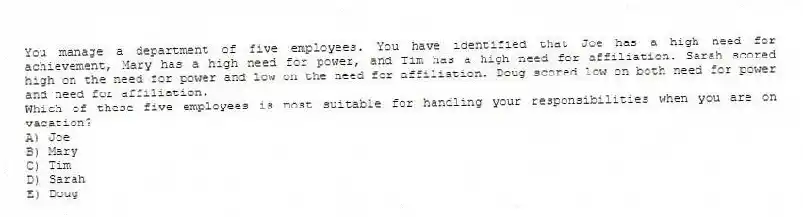 You manage a department of five employees. You have identified that Joe has a high need for achievement, Mary has a high need for power, and Tim has a high need for affiliation. Sarah scored high on the need for power and low on the need for affiliation. Doug scored low on both need for power and need for affiliation.
-Which of these five employees is most suitable for handling your responsibilities when you are on vacation?
A) Joe
B) Mary
C) Tim
D) Sarah
E) Doug