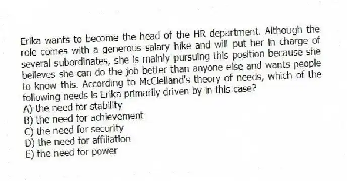 Erika wants to become the head of the HR department. Although the role comes with a generous salary hike and will put her in charge of several subordinates, she is mainly pursuing this position because she believes she can do the job better than anyone else and wants people to know this. According to McClelland's theory of needs, which of the following needs is Erika primarily driven by in this case?
A) the need for stability
B) the need for achievement
C) the need for security
D) the need for affiliation
E) the need for power